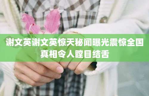 谢文英谢文英惊天秘闻曝光震惊全国真相令人瞠目结舌
