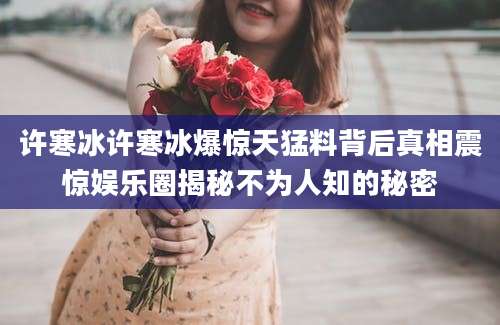 许寒冰许寒冰爆惊天猛料背后真相震惊娱乐圈揭秘不为人知的秘密