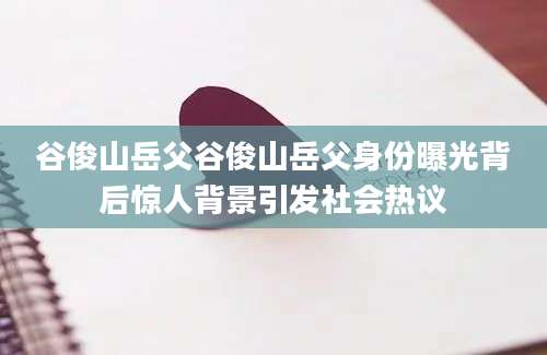 谷俊山岳父谷俊山岳父身份曝光背后惊人背景引发社会热议