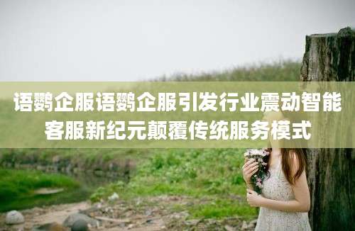 语鹦企服语鹦企服引发行业震动智能客服新纪元颠覆传统服务模式