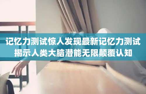 记忆力测试惊人发现最新记忆力测试揭示人类大脑潜能无限颠覆认知