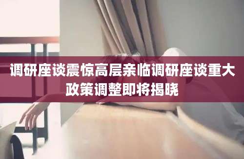 调研座谈震惊高层亲临调研座谈重大政策调整即将揭晓