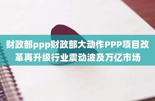 财政部ppp财政部大动作PPP项目改革再升级行业震动波及万亿市场