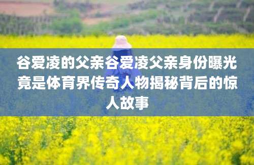 谷爱凌的父亲谷爱凌父亲身份曝光竟是体育界传奇人物揭秘背后的惊人故事
