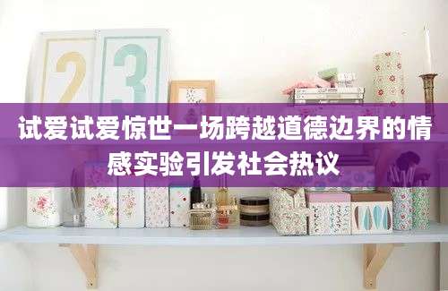 试爱试爱惊世一场跨越道德边界的情感实验引发社会热议