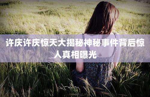 许庆许庆惊天大揭秘神秘事件背后惊人真相曝光