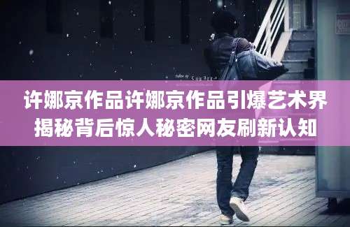 许娜京作品许娜京作品引爆艺术界揭秘背后惊人秘密网友刷新认知