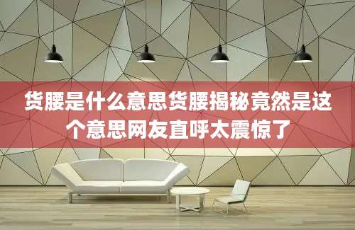货腰是什么意思货腰揭秘竟然是这个意思网友直呼太震惊了