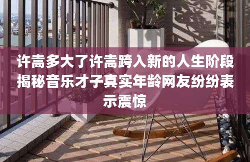 许嵩多大了许嵩跨入新的人生阶段揭秘音乐才子真实年龄网友纷纷表示震惊