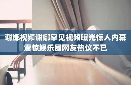 谢娜视频谢娜罕见视频曝光惊人内幕震惊娱乐圈网友热议不已