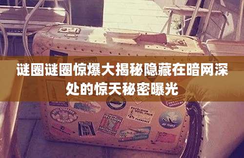 谜圈谜圈惊爆大揭秘隐藏在暗网深处的惊天秘密曝光