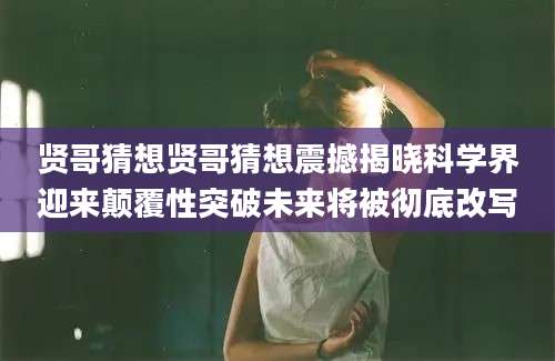 贤哥猜想贤哥猜想震撼揭晓科学界迎来颠覆性突破未来将被彻底改写