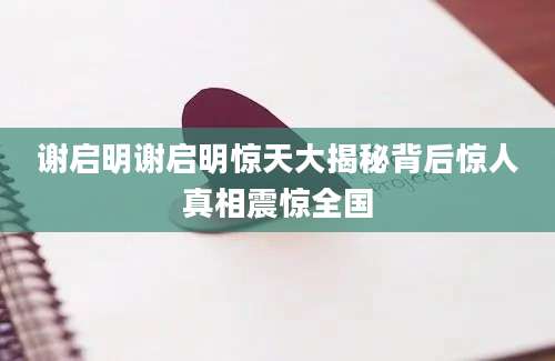 谢启明谢启明惊天大揭秘背后惊人真相震惊全国