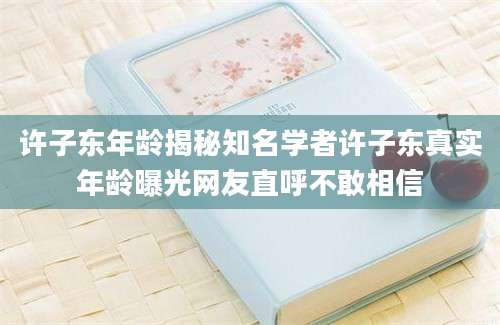 许子东年龄揭秘知名学者许子东真实年龄曝光网友直呼不敢相信