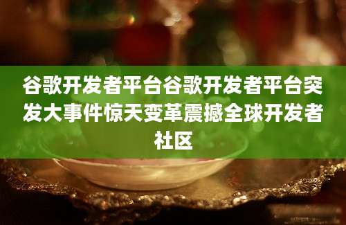 谷歌开发者平台谷歌开发者平台突发大事件惊天变革震撼全球开发者社区
