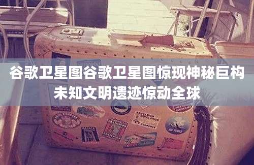 谷歌卫星图谷歌卫星图惊现神秘巨构未知文明遗迹惊动全球
