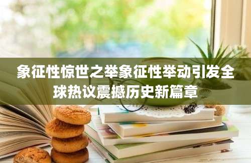 象征性惊世之举象征性举动引发全球热议震撼历史新篇章