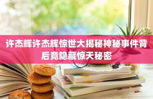 许杰辉许杰辉惊世大揭秘神秘事件背后竟隐藏惊天秘密