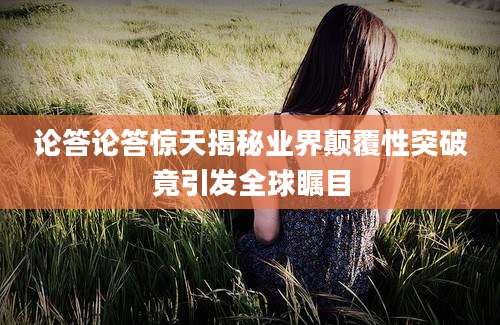 论答论答惊天揭秘业界颠覆性突破竟引发全球瞩目
