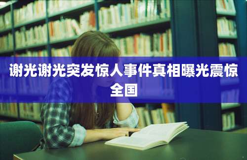 谢光谢光突发惊人事件真相曝光震惊全国
