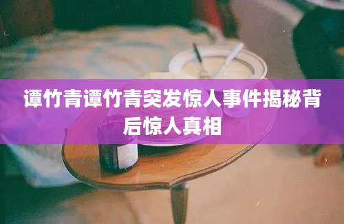 谭竹青谭竹青突发惊人事件揭秘背后惊人真相