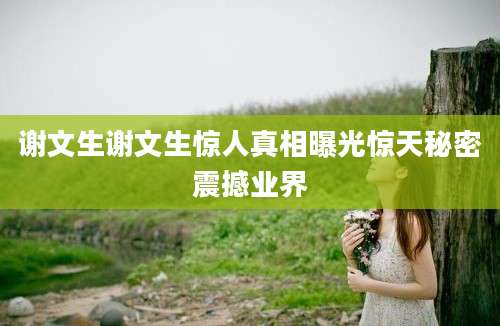 谢文生谢文生惊人真相曝光惊天秘密震撼业界