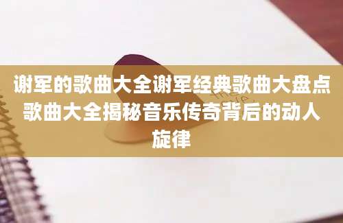谢军的歌曲大全谢军经典歌曲大盘点歌曲大全揭秘音乐传奇背后的动人旋律