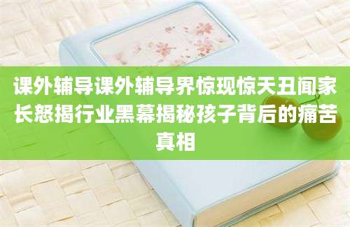 课外辅导课外辅导界惊现惊天丑闻家长怒揭行业黑幕揭秘孩子背后的痛苦真相