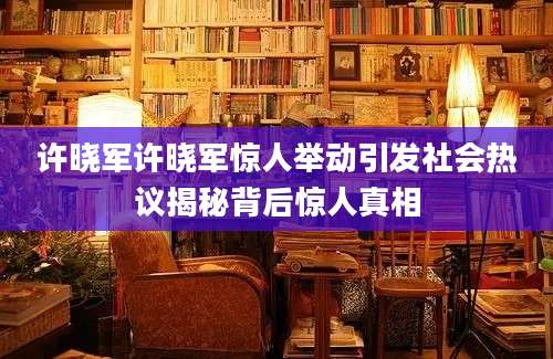 许晓军许晓军惊人举动引发社会热议揭秘背后惊人真相