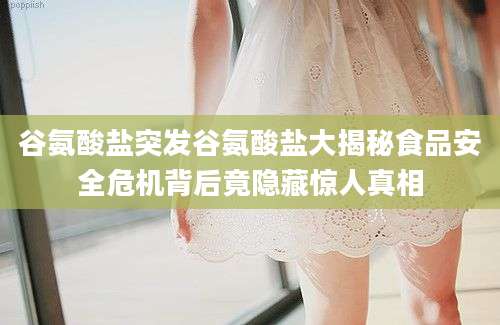 谷氨酸盐突发谷氨酸盐大揭秘食品安全危机背后竟隐藏惊人真相