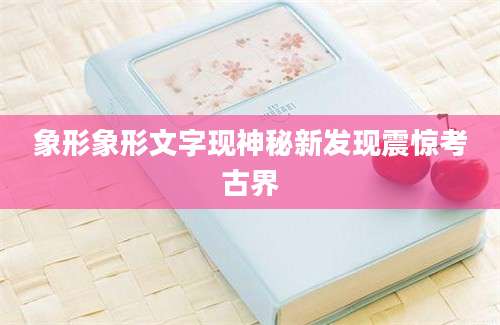 象形象形文字现神秘新发现震惊考古界