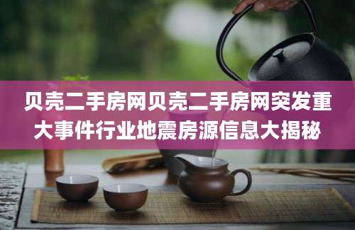 贝壳二手房网贝壳二手房网突发重大事件行业地震房源信息大揭秘
