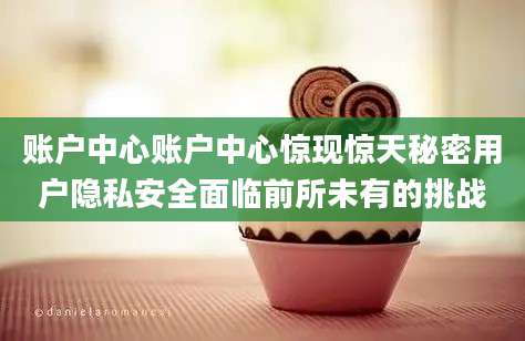 账户中心账户中心惊现惊天秘密用户隐私安全面临前所未有的挑战