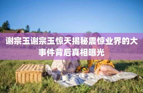 谢宗玉谢宗玉惊天揭秘震惊业界的大事件背后真相曝光