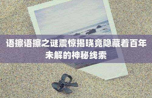 语擦语擦之谜震惊揭晓竟隐藏着百年未解的神秘线索