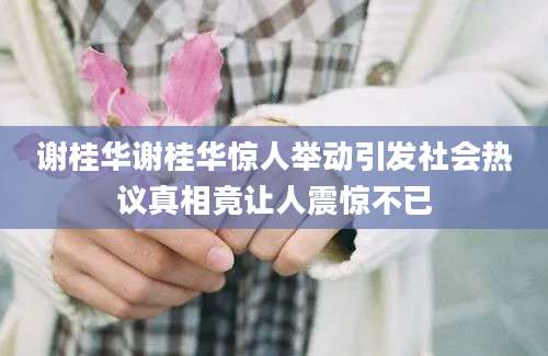 谢桂华谢桂华惊人举动引发社会热议真相竟让人震惊不已
