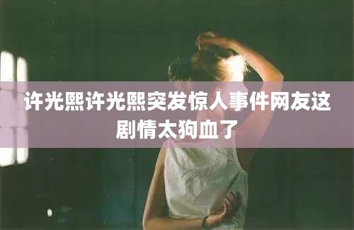 许光熙许光熙突发惊人事件网友这剧情太狗血了