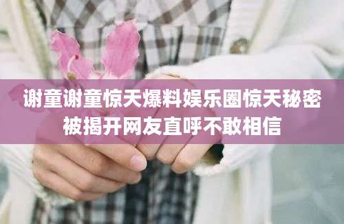 谢童谢童惊天爆料娱乐圈惊天秘密被揭开网友直呼不敢相信