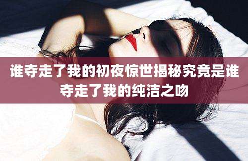 谁夺走了我的初夜惊世揭秘究竟是谁夺走了我的纯洁之吻