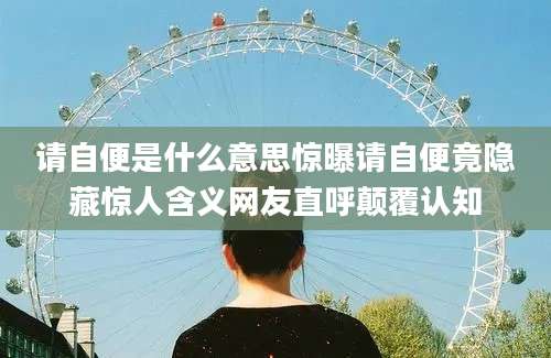 请自便是什么意思惊曝请自便竟隐藏惊人含义网友直呼颠覆认知
