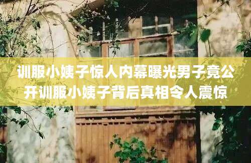 训服小姨子惊人内幕曝光男子竟公开训服小姨子背后真相令人震惊