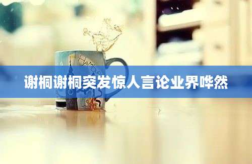 谢桐谢桐突发惊人言论业界哗然