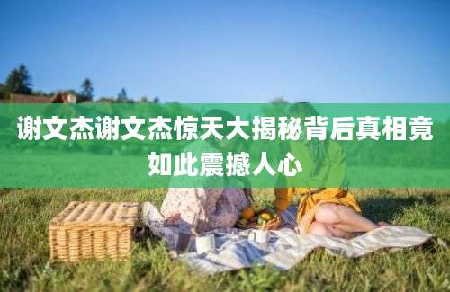 谢文杰谢文杰惊天大揭秘背后真相竟如此震撼人心