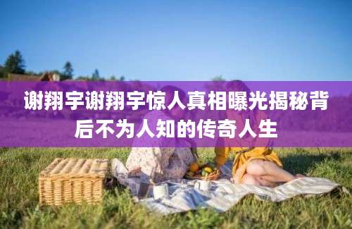 谢翔宇谢翔宇惊人真相曝光揭秘背后不为人知的传奇人生