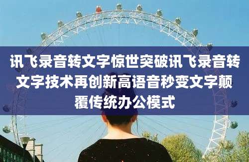 讯飞录音转文字惊世突破讯飞录音转文字技术再创新高语音秒变文字颠覆传统办公模式