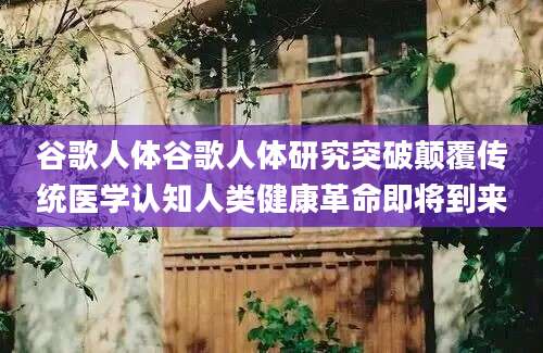 谷歌人体谷歌人体研究突破颠覆传统医学认知人类健康革命即将到来