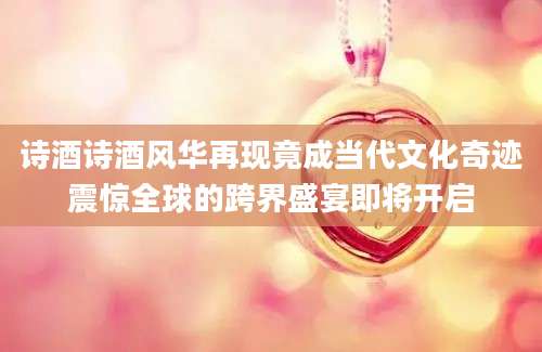 诗酒诗酒风华再现竟成当代文化奇迹震惊全球的跨界盛宴即将开启