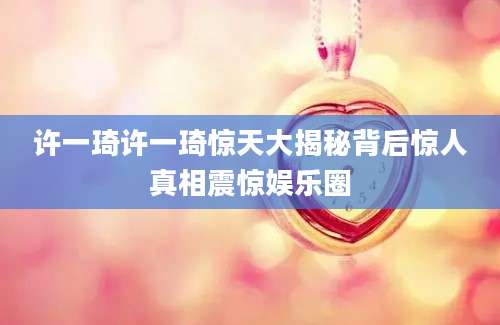 许一琦许一琦惊天大揭秘背后惊人真相震惊娱乐圈