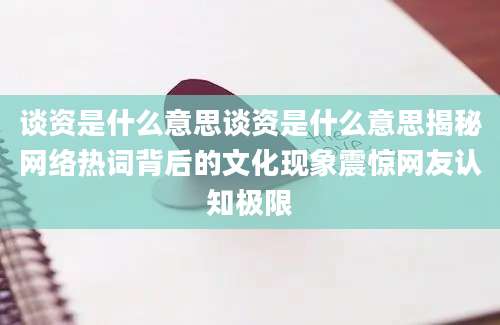 谈资是什么意思谈资是什么意思揭秘网络热词背后的文化现象震惊网友认知极限