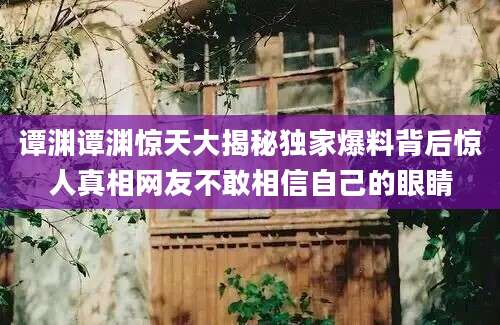 谭渊谭渊惊天大揭秘独家爆料背后惊人真相网友不敢相信自己的眼睛